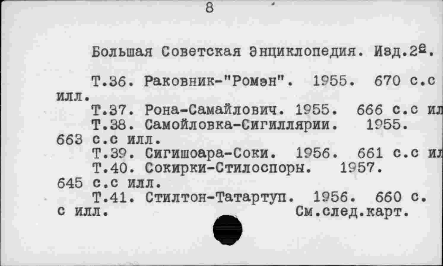 ﻿8
Большая Советская Энциклопедия. Изд.2е.
Т.36. Раковник-"Ромэн". 1955. 670 с.с илл.
Т.37. Рона-Самайлович. 1955. 666 с.с и
Т.38. Самойловка-Сигиллярии. 1955. 663 с.с илл.
Т.39. Сигишоара-Соки. 1956. 661 с.с и
Т.40. Сокирки-Стилоспоры. 1957. 645 с.с илл.
Т.41. Стилтон-Татартуп. 1956. 660 с. с илл.	__ См.след.карт.